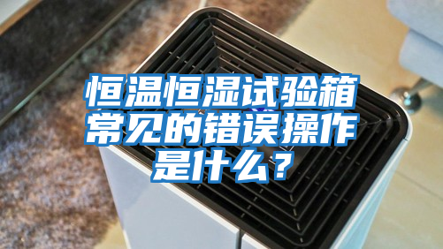恒溫恒濕試驗箱常見的錯誤操作是什么？